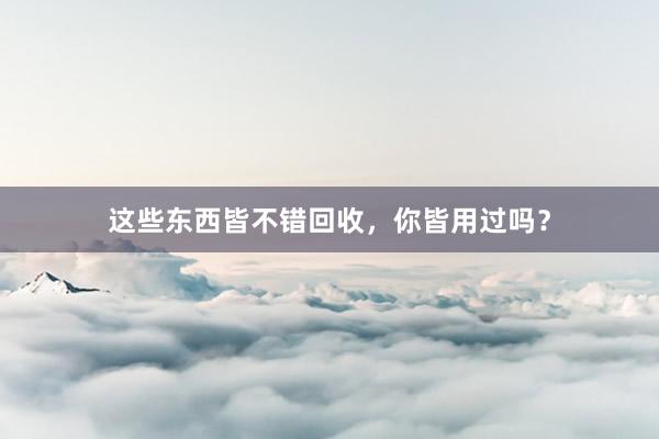 这些东西皆不错回收，你皆用过吗？