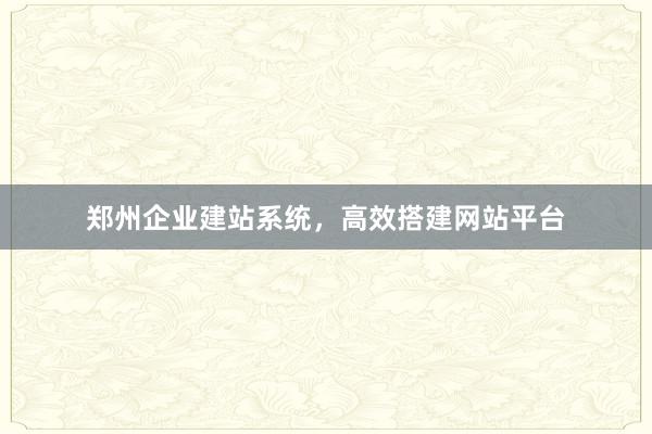 郑州企业建站系统，高效搭建网站平台