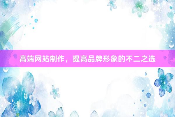 高端网站制作，提高品牌形象的不二之选