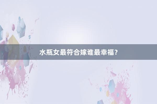 水瓶女最符合嫁谁最幸福？