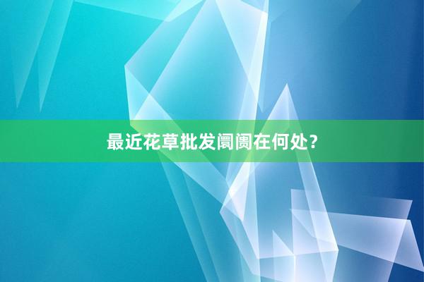 最近花草批发阛阓在何处？