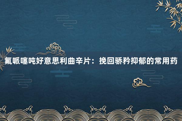 氟哌噻吨好意思利曲辛片：挽回骄矜抑郁的常用药